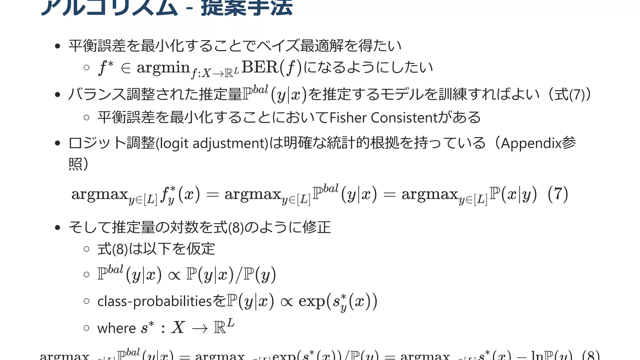 アルゴリズム - 提案手法
平衡誤差を最小化することでベイズ最適解を得たい
になるようにしたい
バランス調整された推定量 を推定するモデルを訓練すればよい（式(7)）
平衡誤差を最小化することにおいてFisher Consistentがある
ロジット調整(logit adjustment)は明確な統計的根拠を持っている（Appendix参
照）
argmax ​
f ​
(x) =
y∈[L] y
∗
argmax ​
P (y∣x) =
y∈[L]
bal
argmax ​
P(x∣y)  (7)
y∈[L]
そして推定量の対数を式(8)のように修正
式(8)は以下を仮定
class-probabilitiesを
where
bal ∗ ∗
f ∈
∗ argmin ​
BER(f)
f:X→RL
P (y∣x)
bal
P (y∣x) ∝
bal
P(y∣x)/P(y)
P(y∣x) ∝ exp(s ​
(x))
y
∗
s :
∗
X → RL
 