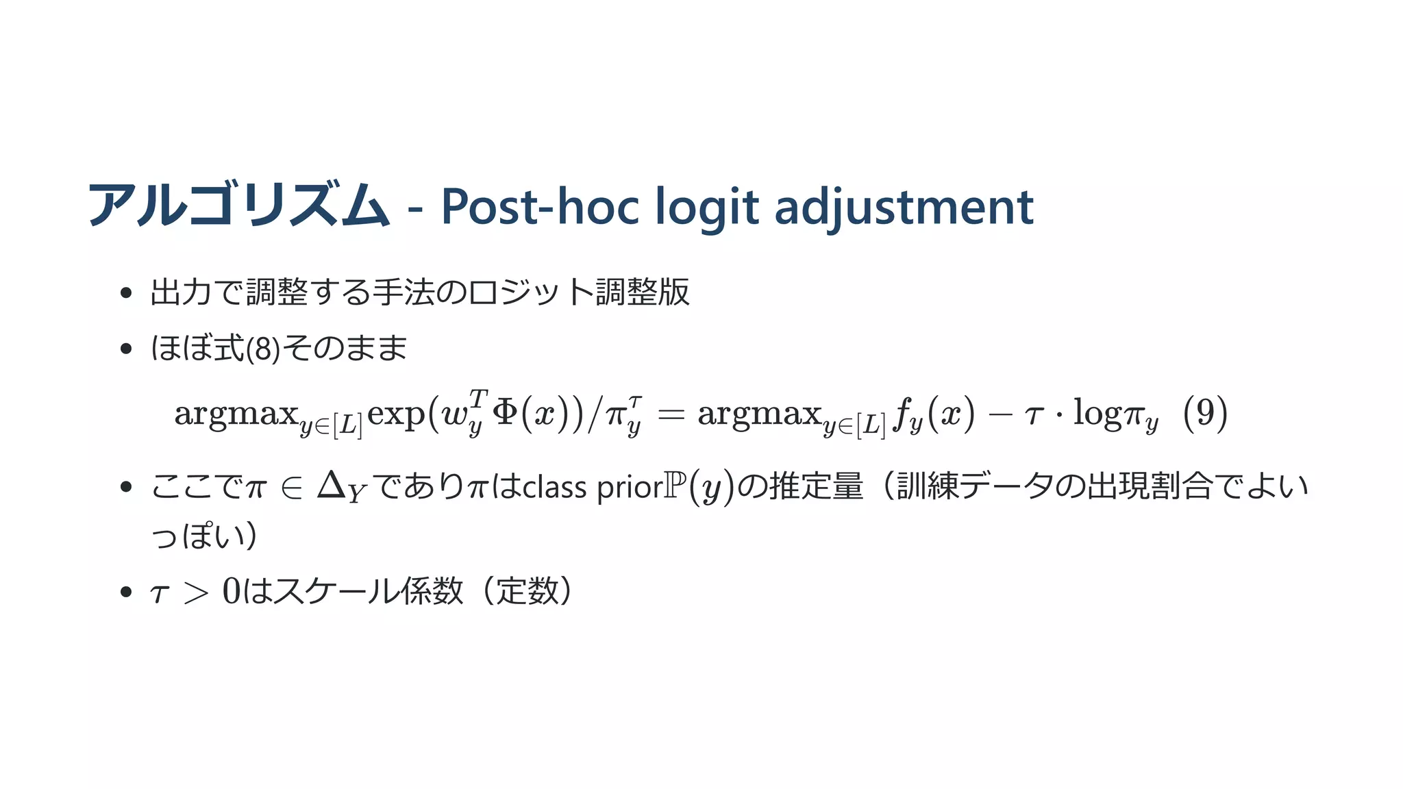 アルゴリズム - Post-hoc logit adjustment
出力で調整する手法のロジット調整版
ほぼ式(8)そのまま
argmax ​
exp(w ​
Φ(x))/π ​ =
y∈[L] y
T
y
τ
argmax ​
f ​
(x) −
y∈[L] y τ ⋅ logπ ​
  (9)
y
ここで であり はclass prior の推定量（訓練データの出現割合でよい
っぽい）
はスケール係数（定数）
π ∈ Δ ​
Y π P(y)
τ  0
 