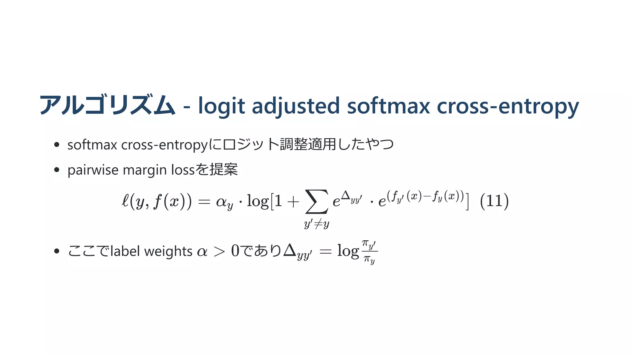 アルゴリズム - logit adjusted softmax cross-entropy
softmax cross-entropyにロジット調整適用したやつ
pairwise margin lossを提案
ℓ(y, f(x)) = α ​ ⋅
y log[1 + ​ e ⋅
y =y
′
∑ Δ ​
yy′
e ]  (11)
(f ​
(x)−f ​
(x))
y′ y
ここでlabel weights であり
α  0 Δ ​
=
yy′ log ​
π ​
y
π ​
y′
 