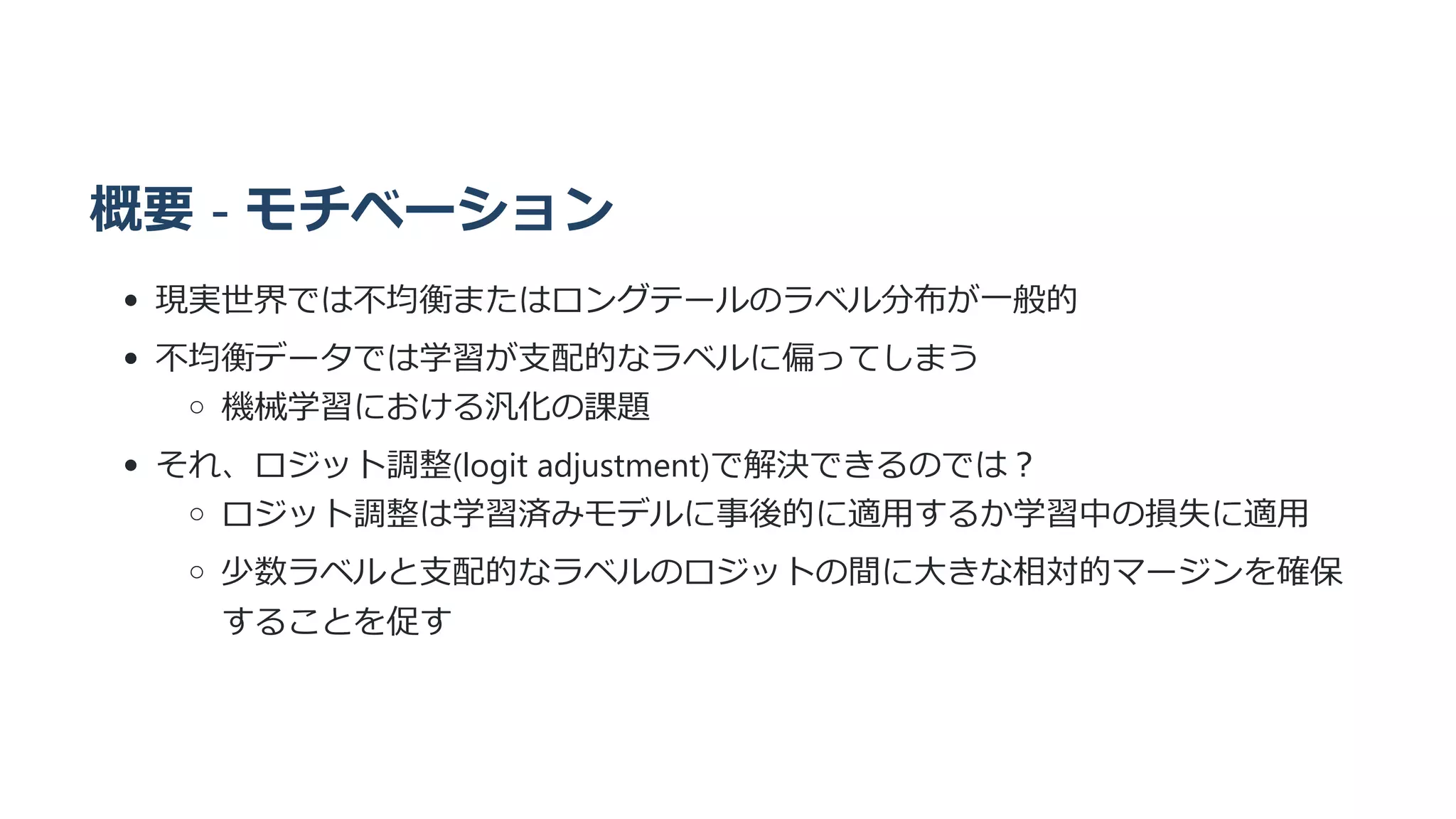 概要 - モチベーション
現実世界では不均衡またはロングテールのラベル分布が一般的
不均衡データでは学習が支配的なラベルに偏ってしまう
機械学習における汎化の課題
それ、ロジット調整(logit adjustment)で解決できるのでは？
ロジット調整は学習済みモデルに事後的に適用するか学習中の損失に適用
少数ラベルと支配的なラベルのロジットの間に大きな相対的マージンを確保
することを促す
 