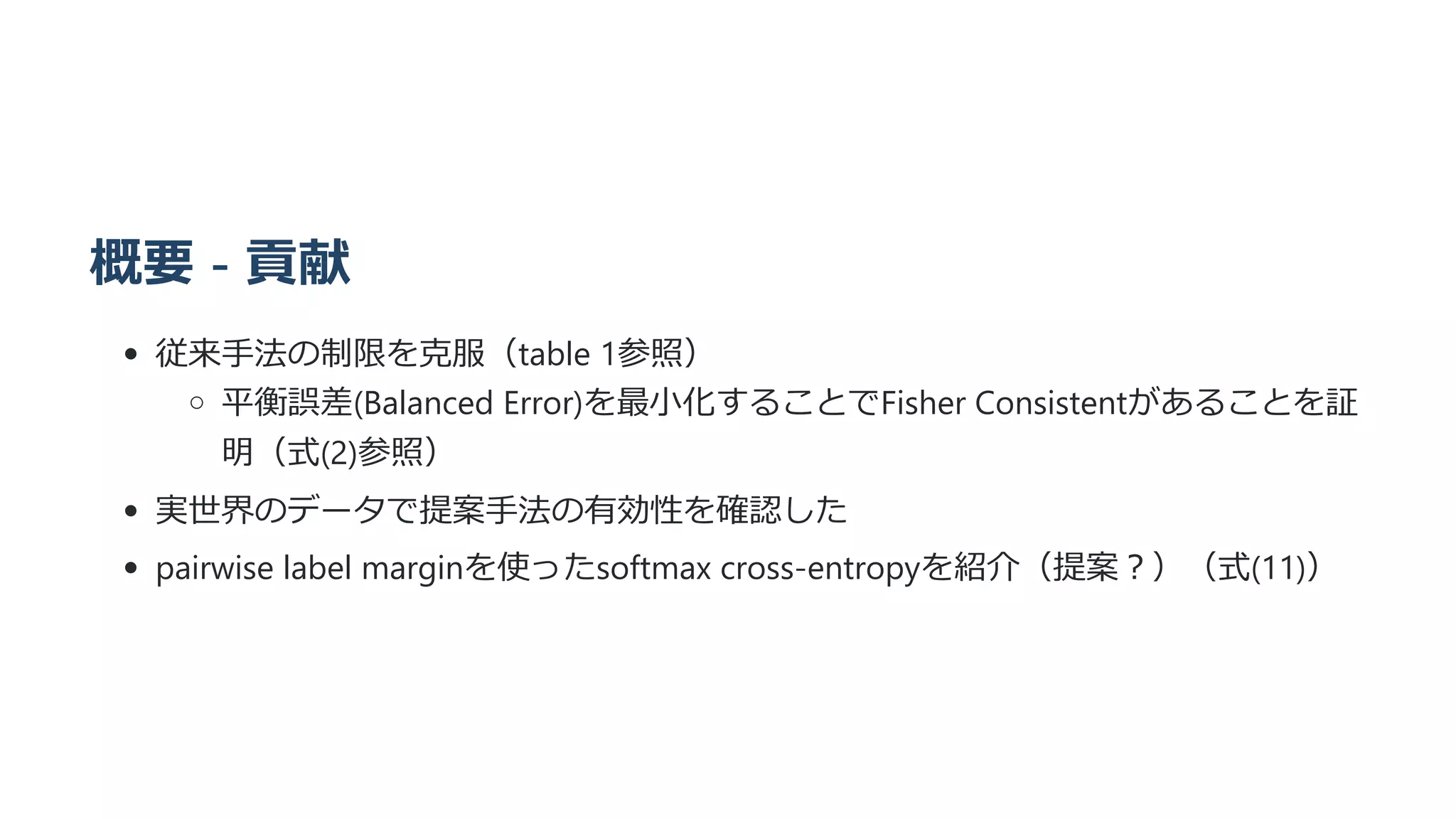 概要 - 貢献
従来手法の制限を克服（table 1参照）
平衡誤差(Balanced Error)を最小化することでFisher Consistentがあることを証
明（式(2)参照）
実世界のデータで提案手法の有効性を確認した
pairwise label marginを使ったsoftmax cross-entropyを紹介（提案？）（式(11)）
 