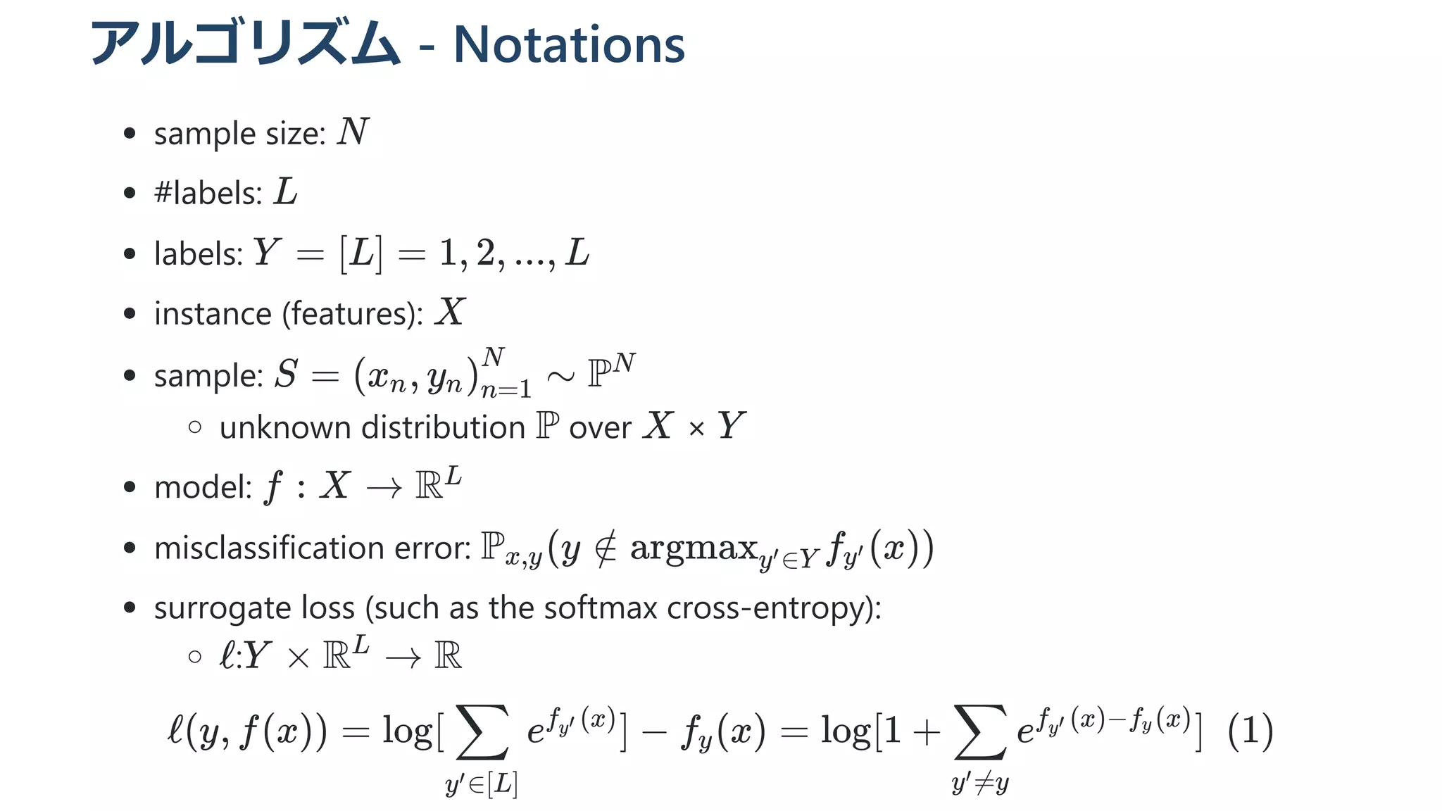 アルゴリズム - Notations
sample size:
#labels:
labels:
instance (features):
sample:
unknown distribution over ×
model:
misclassification error:
surrogate loss (such as the softmax cross-entropy):
: 
ℓ(y, f(x)) = log[ ​ e ] −
y ∈[L]
′
∑ f ​
(x)
y′
f ​
(x) =
y log[1 + ​ e ]  (1)
y =y
′
∑ f ​
(x)−f ​
(x)
y′ y
N
L
Y = [L] = 1, 2, ..., L
X
S = (x ​
, y ​
) ​ ∼
n n n=1
N
PN
P X Y
f : X → RL
P ​
(y ∈
x,y / argmax ​
f ​
(x))
y ∈Y
′ y′
ℓ Y × R →
L
R
 