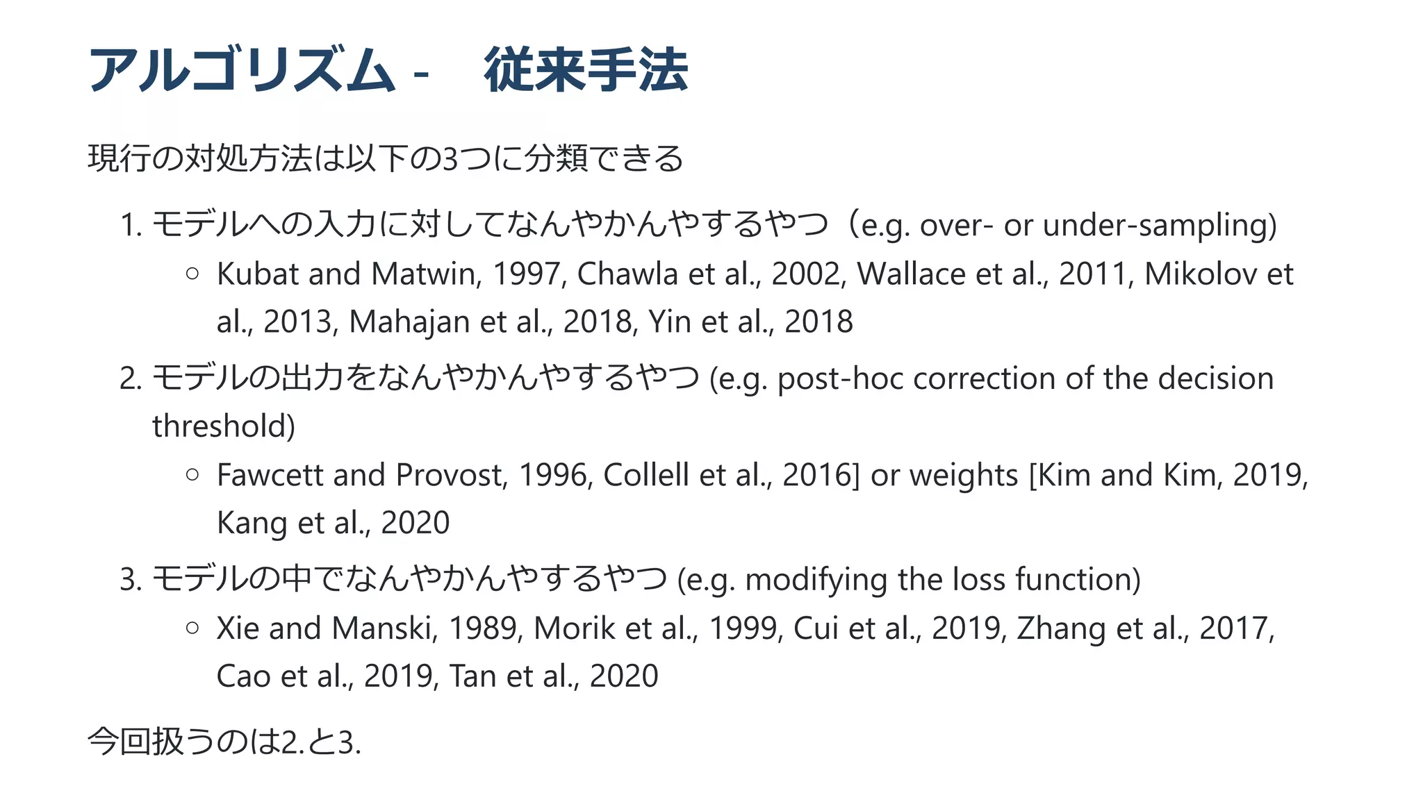 アルゴリズム -　従来手法
現行の対処方法は以下の3つに分類できる
1. モデルへの入力に対してなんやかんやするやつ（e.g. over- or under-sampling)
Kubat and Matwin, 1997, Chawla et al., 2002, Wallace et al., 2011, Mikolov et
al., 2013, Mahajan et al., 2018, Yin et al., 2018
2. モデルの出力をなんやかんやするやつ (e.g. post-hoc correction of the decision
threshold)
Fawcett and Provost, 1996, Collell et al., 2016] or weights [Kim and Kim, 2019,
Kang et al., 2020
3. モデルの中でなんやかんやするやつ (e.g. modifying the loss function)
Xie and Manski, 1989, Morik et al., 1999, Cui et al., 2019, Zhang et al., 2017,
Cao et al., 2019, Tan et al., 2020
今回扱うのは2.と3.
 