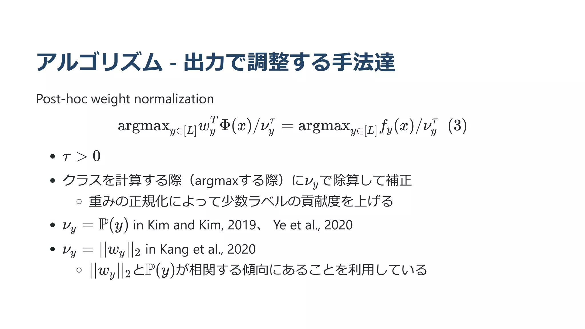 アルゴリズム - 出力で調整する手法達
Post-hoc weight normalization
argmax ​
w ​
Φ(x)/ν ​ =
y∈[L] y
T
y
τ
argmax ​
f ​
(x)/ν   (3)
y∈[L] y y
τ
クラスを計算する際（argmaxする際）に で除算して補正
重みの正規化によって少数ラベルの貢献度を上げる
in Kim and Kim, 2019、 Ye et al., 2020
in Kang et al., 2020
と が相関する傾向にあることを利用している
τ  0
νy
ν ​ =
y P(y)
ν ​ =
y ∣∣w ​
∣∣ ​
y 2
∣∣w ​
∣∣ ​
y 2 P(y)
 