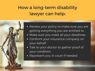 How a long-term disability
lawyer can help:
Review your policy to make sure you are
getting everything you are entitled to
Make sure you meet all your deadlines
Confront your insurance company on
your behalf
Talk to your doctor to gather proof of
your condition
Represent you in court if needed
 