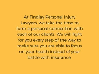 At Findlay Personal Injury
Lawyers, we take the time to
form a personal connection with
each of our clients. We will fight
for you every step of the way to
make sure you are able to focus
on your health instead of your
battle with insurance.
 