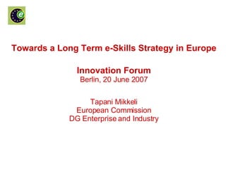 Towards a Long Term e-Skills Strategy in Europe Innovation Forum Berlin, 20 June 2007 Tapani Mikkeli European Commission DG Enterprise and Industry 