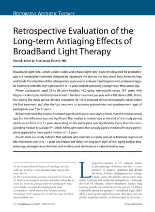 Restorative Aesthetic Therapy
34 A Supplement to Cutis®
• FEBRUARY 2013 www.cosderm.com
L
ong-term exposure to UV radiation results
in photodamage of human skin that is char-
acterized by reduced epidermal and dermal
thickness, wrinkles, dyspigmentation, telangi-
ectases, coarse skin texture, and in some cases
actinic keratosis and epidermal malignancies.1
Although
they can be effective, ablative treatments require long
recovery periods, may result in scarring, and are not always
a desirable option for patients.2,3
BroadBand Light (BBL)
offers a more gentle approach to treat skin aging and can
provide impressive results, as demonstrated in this study.
Retrospective Evaluation of the
Long-term Antiaging Effects of
BroadBand Light Therapy
Patrick Bitter Jr, MD; Jason Pozner, MD
BroadBand Light (BBL), which utilizes visible and infrared light (400–1400 nm) delivered for photother-
apy, is a nonablative treatment designed to rejuvenate the skin on the face, chest, neck, forearms, legs,
and hands.The objective of this retrospective study was to evaluate if participants who underwent regu-
lar treatment with BBL over a period of 5 to 11 years looked noticeably younger than their actual age.
Fifteen participants aged 38 to 69 years (median, 46.0 years; interquartile range, 19.7 years) with
Fitzpatrick skin types I to IV received at least 1 full-face treatment per year with a BBL device (BBL,Sciton,
Inc) during the study period. Blinded evaluators (N491) analyzed clinical photographs taken before
the first treatment and after the last treatment to estimate pretreatment and posttreatment ages of
participants over 5 to 11 years. 	
Before treatment,the median estimated age of participants was slightly lower than the median actual
age, but the difference was not significant. The median estimated age at the end of the study period,
which varied from 5 to 11 years depending on the participant, was significantly lower than the corre-
sponding median actual age (P.0084).Although treated skin actually aged a median of 9 years,partici-
pants appeared to have aged a median of 2 years.
Results from our study indicate that patients who maintain a regular annual or biannual regimen of
BBL treatments over 5 to 11 years can reduce and delay the long-term signs of skin aging such as pho-
todamage, telangiectases, fine lines and wrinkles, and skin laxity in a natural-looking way.
Dr. Bitter is from Advanced Aesthetic Dermatology, Los Gatos,
California. Dr. Pozner is from Sanctuary Plastic Surgery, Boca
Raton, Florida.
Dr. Bitter is an investigator, preceptor, and speaker for Sciton, Inc.
Dr. Pozner is an investigator, preceptor, shareholder, and speaker for
Sciton, Inc. Sciton, Inc, provided support for completing the large
survey but did not provide direct funding for the study.
Correspondence: Patrick Bitter Jr, MD, Advanced Aesthetic
Dermatology, 14651 S Bascom Ave, Ste 202, Los Gatos, CA 95032
(bitterjrmd@aol.com).
COS DERM
Do Not Copy
 