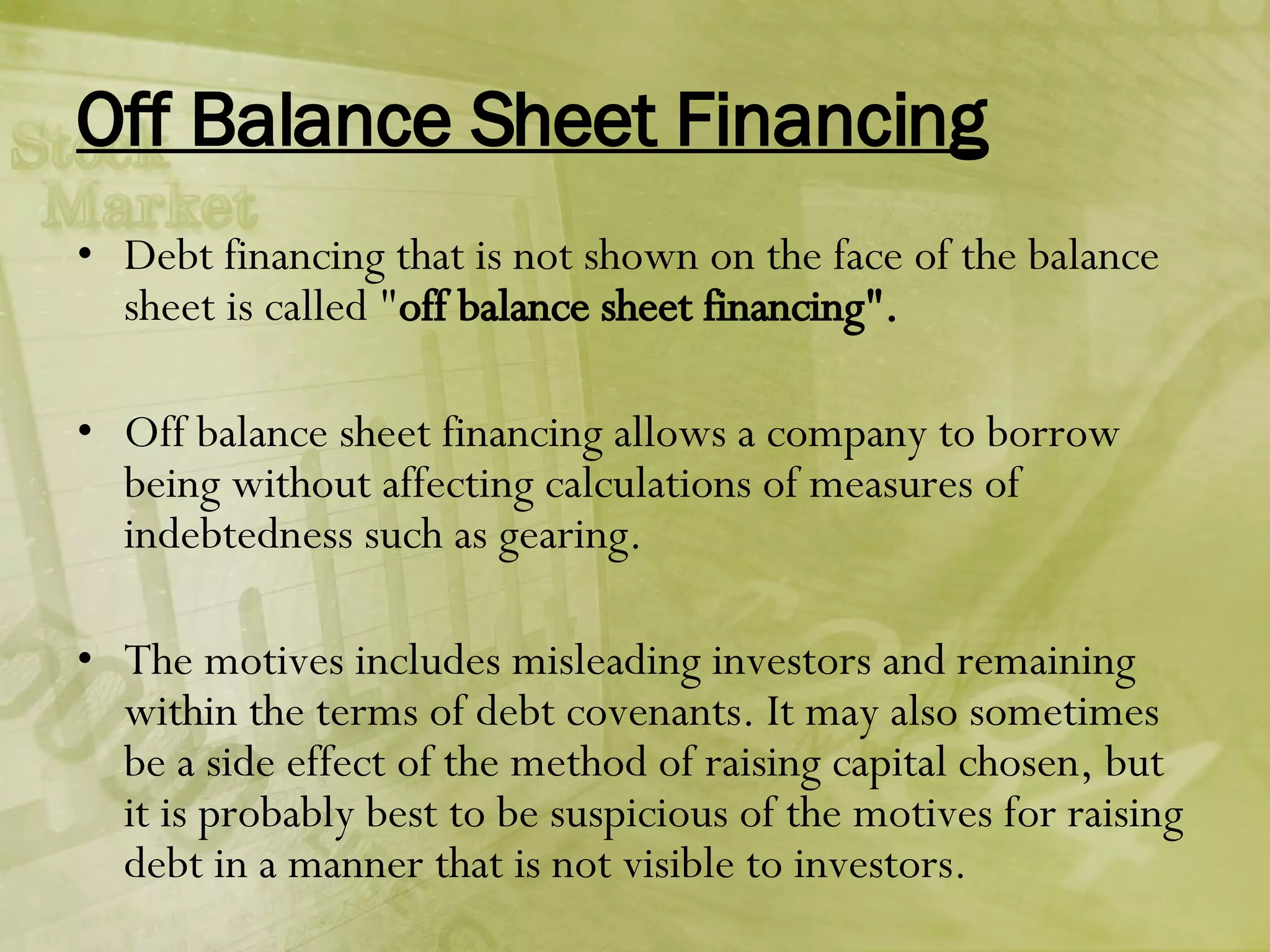 Off Balance Sheet Financing Debt financing that is not shown on the face of the balance sheet is called " off balance sheet financing". Off balance sheet financing allows a company to borrow being without affecting calculations of measures of indebtedness such as gearing. The motives includes misleading investors and remaining within the terms of debt covenants. It may also sometimes be a side effect of the method of raising capital chosen, but it is probably best to be suspicious of the motives for raising debt in a manner that is not visible to investors. 