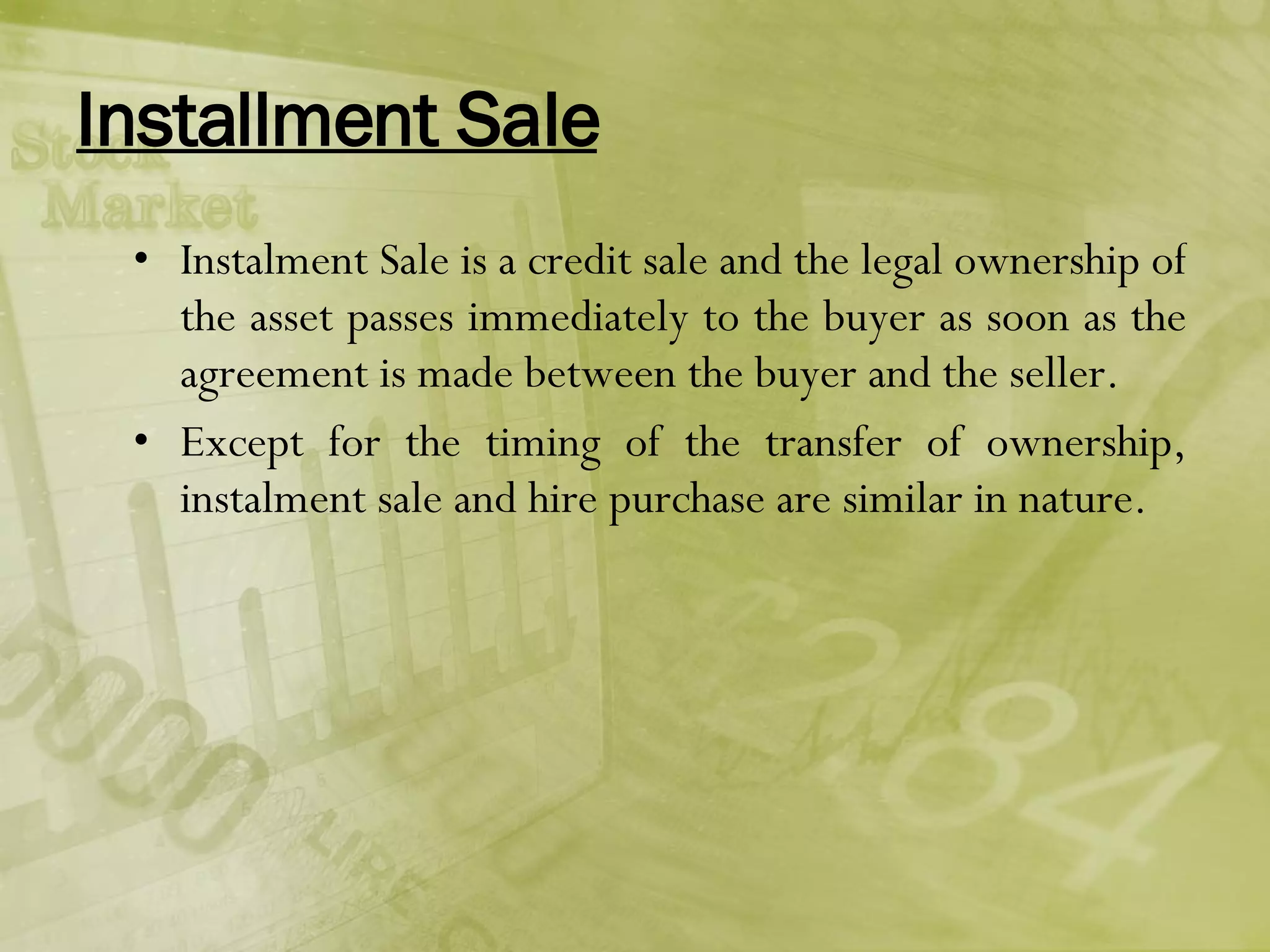 Installment Sale Instalment Sale is a credit sale and the legal ownership of the asset passes immediately to the buyer as soon as the agreement is made between the buyer and the seller. Except for the timing of the transfer of ownership, instalment sale and hire purchase are similar in nature.  