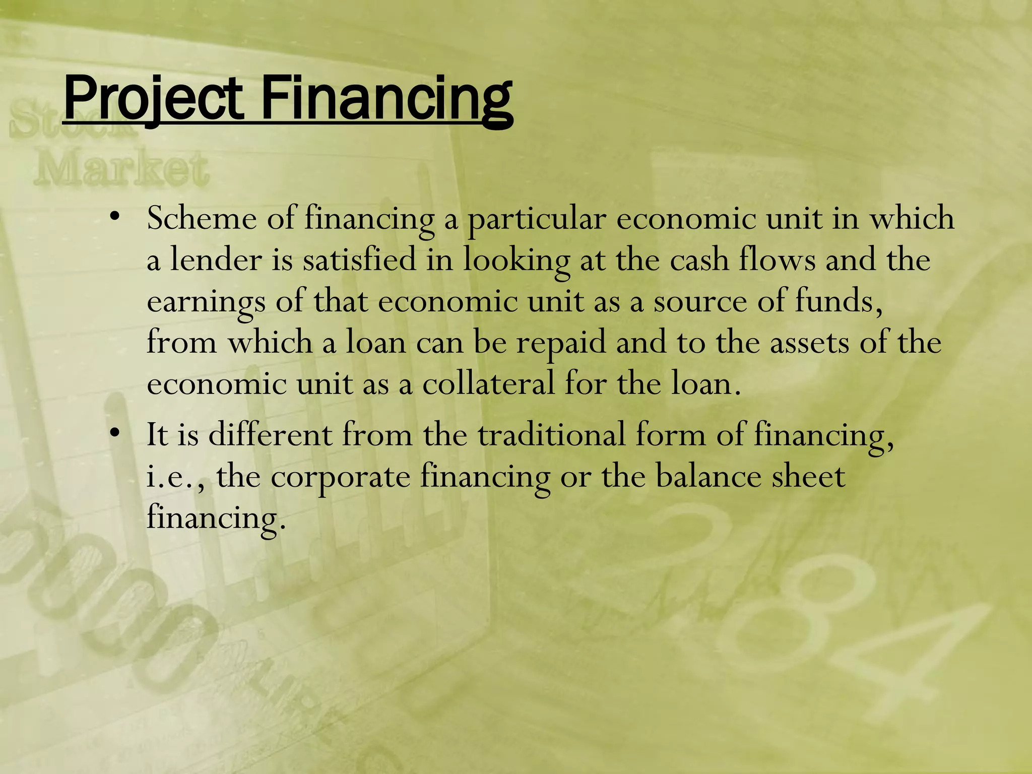 Project Financing Scheme of financing a particular economic unit in which a lender is satisfied in looking at the cash flows and the earnings of that economic unit as a source of funds, from which a loan can be repaid and to the assets of the economic unit as a collateral for the loan. It is different from the traditional form of financing, i.e., the corporate financing or the balance sheet financing. 