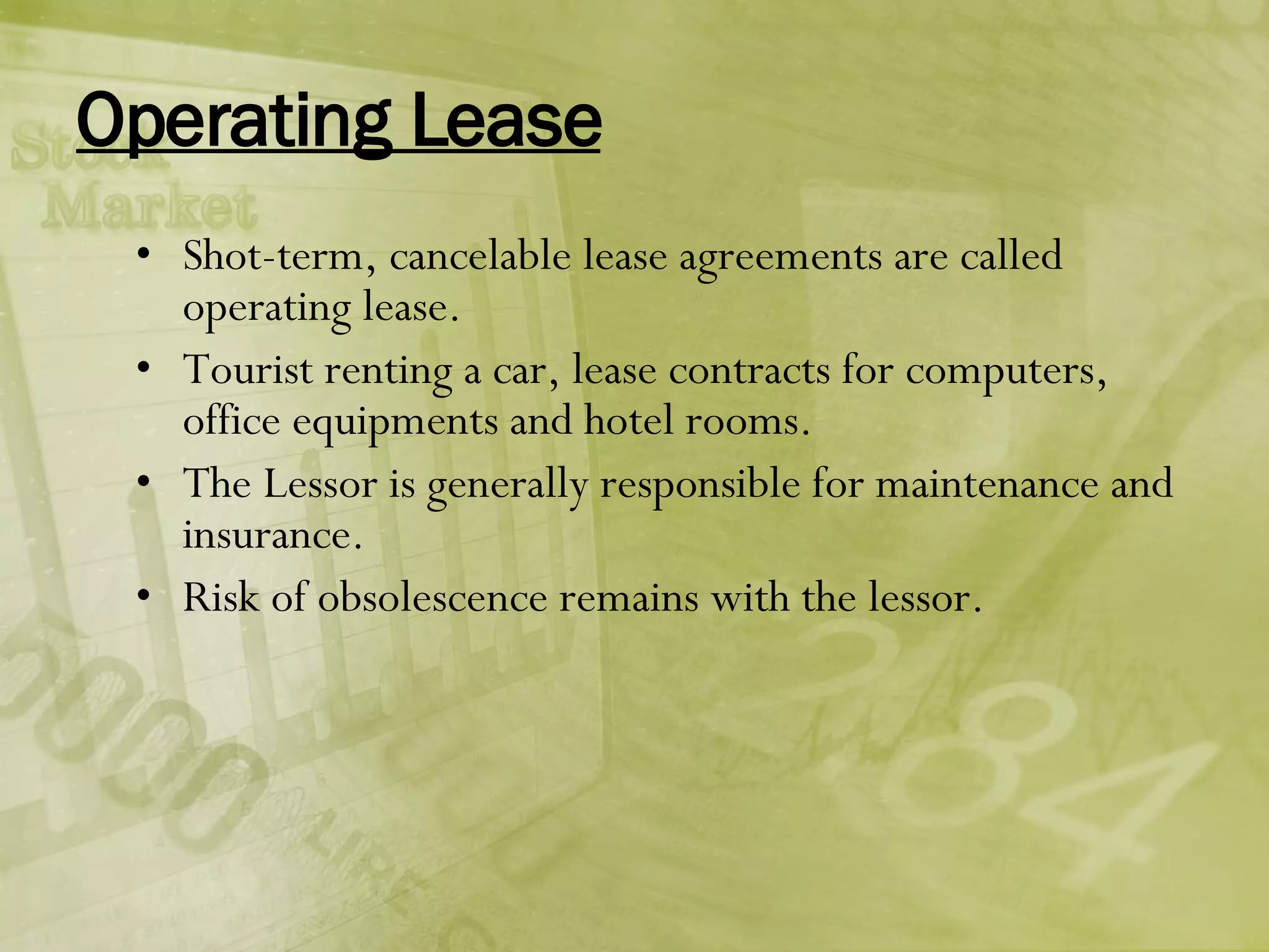 Operating Lease Shot-term, cancelable lease agreements are called operating lease. Tourist renting a car, lease contracts for computers, office equipments and hotel rooms. The Lessor is generally responsible for maintenance and insurance. Risk of obsolescence remains with the lessor. 