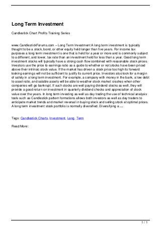 Long Term Investment
                                   Candlestick Chart Profits Training Series


                                   www.CandlestickForums.com – Long Term Investment A long term investment is typically
                                   thought to be a stock, bond, or other equity held longer than five years. For income tax
                                   purposes a long term investment is one that is held for a year or more and is commonly subject
                                   to a different, and lower, tax rate than an investment held for less than a year. Good long term
                                   investment stocks will typically have a strong cash flow combined with reasonable stock prices.
                                   Investors use the price to earnings ratio as a guide to whether or not stocks have been priced
                                   above their intrinsic stock value. If the market has driven a stock price too high its forward
                                   looking earnings will not be sufficient to justify its current price. Investors also look for a margin
                                   of safety in a long term investment. For example, a company with money in the bank, a low debt
                                   to asset ratio, and salable assets will be able to weather stock market crashes when other
                                   companies will go bankrupt. If such stocks are well paying dividend stocks as well, they will
                                   provide a good return on investment in quarterly dividend checks and appreciation of stock
                                   value over the years. In long term investing as well as day trading the use of technical analysis
                                   tools such as Candlestick pattern formations allows both investors as well as day traders to
                                   anticipate market trends and market reversal in buying stock and selling stock at optimal prices.
                                   A long term investment stock portfolio is normally diversified. Diversifying a …


                                   Tags: Candlestick Charts, Investment, Long, Term

                                   Read More:




                                                                                                                                   1/1
Powered by TCPDF (www.tcpdf.org)
 