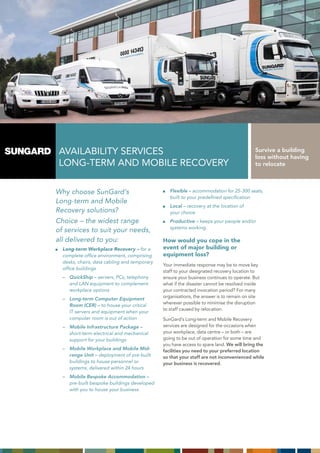 avaiLaBiLity SERvicES                                                                   Survive a building
                                                                                         loss without having
 LOnG-tERm and mOBiLE REcOvERy                                                           to relocate



Why choose SunGard’s                             Flexible – accommodation for 25-300 seats,
                                                 built to your predefined specification
Long-term and Mobile
                                                 Local – recovery at the location of
Recovery solutions?                              your choice
Choice – the widest range                        Productive – keeps your people and/or
                                                 systems working.
of services to suit your needs,
all delivered to you:                         How would you cope in the
  Long-term Workplace Recovery – for a        event of major building or
  complete office environment, comprising     equipment loss?
  desks, chairs, data cabling and temporary
                                              your immediate response may be to move key
  office buildings
                                              staff to your designated recovery location to
  – QuickShip – servers, PCs, telephony       ensure your business continues to operate. But
    and LAN equipment to complement           what if the disaster cannot be resolved inside
    workplace options                         your contracted invocation period? For many
  – Long-term Computer Equipment              organisations, the answer is to remain on site
                                              wherever possible to minimise the disruption
    Room (CER) – to house your critical
                                              to staff caused by relocation.
    IT servers and equipment when your
    computer room is out of action            SunGard’s Long-term and mobile Recovery
  – Mobile Infrastructure Package –           services are designed for the occasions when
    short-term electrical and mechanical      your workplace, data centre – or both – are
    support for your buildings                going to be out of operation for some time and
                                              you have access to spare land. We will bring the
  – Mobile Workplace and Mobile Mid-          facilities you need to your preferred location
    range Unit – deployment of pre-built      so that your staff are not inconvenienced while
    buildings to house personnel or           your business is recovered.
    systems, delivered within 24 hours
  – Mobile Bespoke Accommodation –
    pre-built bespoke buildings developed
    with you to house your business
 