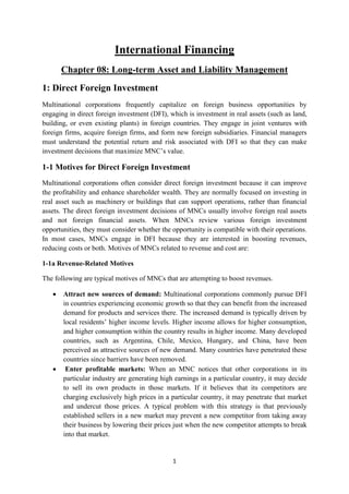 1
International Financing
Chapter 08: Long-term Asset and Liability Management
1: Direct Foreign Investment
Multinational corporations frequently capitalize on foreign business opportunities by
engaging in direct foreign investment (DFI), which is investment in real assets (such as land,
building, or even existing plants) in foreign countries. They engage in joint ventures with
foreign firms, acquire foreign firms, and form new foreign subsidiaries. Financial managers
must understand the potential return and risk associated with DFI so that they can make
investment decisions that maximize MNC’s value.
1-1 Motives for Direct Foreign Investment
Multinational corporations often consider direct foreign investment because it can improve
the profitability and enhance shareholder wealth. They are normally focused on investing in
real asset such as machinery or buildings that can support operations, rather than financial
assets. The direct foreign investment decisions of MNCs usually involve foreign real assets
and not foreign financial assets. When MNCs review various foreign investment
opportunities, they must consider whether the opportunity is compatible with their operations.
In most cases, MNCs engage in DFI because they are interested in boosting revenues,
reducing costs or both. Motives of MNCs related to revenue and cost are:
1-1a Revenue-Related Motives
The following are typical motives of MNCs that are attempting to boost revenues.
 Attract new sources of demand: Multinational corporations commonly pursue DFI
in countries experiencing economic growth so that they can benefit from the increased
demand for products and services there. The increased demand is typically driven by
local residents’ higher income levels. Higher income allows for higher consumption,
and higher consumption within the country results in higher income. Many developed
countries, such as Argentina, Chile, Mexico, Hungary, and China, have been
perceived as attractive sources of new demand. Many countries have penetrated these
countries since barriers have been removed.
 Enter profitable markets: When an MNC notices that other corporations in its
particular industry are generating high earnings in a particular country, it may decide
to sell its own products in those markets. If it believes that its competitors are
charging exclusively high prices in a particular country, it may penetrate that market
and undercut those prices. A typical problem with this strategy is that previously
established sellers in a new market may prevent a new competitor from taking away
their business by lowering their prices just when the new competitor attempts to break
into that market.
 