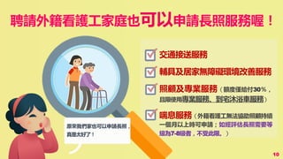 聘請外籍看護工家庭也可以申請長照服務喔！
10
原來我們家也可以申請長照，
真是太好了！
交通接送服務
輔具及居家無障礙環境改善服務
照顧及專業服務（額度僅給付30％，
且限使用專業服務、到宅沐浴車服務）
喘息服務（外籍看護工無法協助照顧持續
一個月以上時可申請；如經評估長照需要等
級為7-8級者，不受此限。）
 