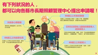 有下列狀況的人，
都可以向各縣市長期照顧管理中心提出申請喔！
失能身心障礙者
65歲以上失能老人
55歲以上失能原住民
50歲以上失智症患者
日常生活需他人協助的獨居老人
或衰弱老人
領有身心障礙證明（或手冊）
的失能者
50歲以上有表達能力降低、記憶力下降、睡眠障礙、
產生幻覺等疑似失智症狀，或確診為失智症民眾
65歲以上日常生活如穿衣脫襪、進食、洗澡、
平地走動等需協助的失能老人
日常生活如穿衣脫襪、進食、洗澡、平地走動等需協助的
獨居老人；或體重減輕、下肢無力、提不起勁的衰弱老人
55歲以上日常生活如穿衣脫襪、進食、
洗澡、平地走動等需協助的原住民
3
 