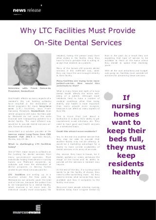Interview with: Frank Camarda,
President, SeniorDent
Oral health affects so many aspects of a
resident’s life, yet funding cutbacks
have resulted in the elimination of
dental programs for many long-term
care (LTC) facilities, says Frank
Camarda, President, SeniorDent. Even
where programs still exist, the fees paid
by Medicaid do not cover the costs
involved with transporting patients to a
dental facility. The most efficient way
would be to provide dental services on-
site, Camarda advises.
SeniorDent is a solution provider at the
marcus evans Long-Term Care CXO
Summit Fall 2013 in Palm Beach,
Florida, July 25-26.
What is challenging LTC facilities
today?
One of their major issues is cutbacks on
the funding for dental services from
many government agencies. Most
individuals finding themselves in nursing
homes are Medicaid recipients, so
cutbacks and even the elimination of
dental programs is leaving homes
unable to get those services paid for.
LTC facilities are ending up in a
situation where the fees paid by
Medicaid do not actually cover the total
cost of service, because the patient has
to be transported to a dental facility,
which involves a lot more cost. An
individual usually must accompany the
resident, taking the person away from
other duties in the facility. Also, they
have to find a provider that is willing to
accept that resident as a patient.
Many of the homes still provide dental
services in this inefficient way, when
they can have the care brought directly
to their facility.
Many facilities are trying to be more
patient-centric. How would this
contribute to that?
What is many times lost sight of is how
dental health affects the entire well-
being of a patient. Although most
residents tend to have a number of
medical conditions other than being
elderly, oral health is more important
than many people even imagine,
because it can affect so many aspects of
their life.
This is more than just about a
toothache. It is about their ability to get
nourishment, avoid infections, etc. They
need to have good oral health services
on a scheduled basis.
Could this attract more residents?
Yes. In the end it is another service that
they may be able to provide that
another facility may not be offering. It
would be a marketing advantage for a
facility to have on-site availability of
dental services in its array of services.
Any service they have in-house, be it
dental, podiatry or vision, enhances the
image of the home and its ability to
provide all the services a resident may
require.
At the end of the day, if a nursing home
wants to be the facility of choice, they
need to offer something more. So they
need to review what services they have
available and how it compares to the
facility next door.
More and more people entering nursing
facilities today have a higher dental IQ
than in the past. As a result they are
expecting that type of service to be
available to them at the home where
they decide to spend their declining
years.
With all the cost reductions and budget
cuts going on, facilities must consider all
avenues for preserving these services.
If
nursing
homes
want to
keep their
beds full,
they must
keep
residents
healthy
Why LTC Facilities Must Provide
On-Site Dental Services
 