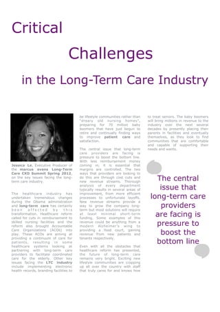Critical
                                   Challenges
      in the Long-Term Care Industry

                                         be lifestyle communities rather than    to treat seniors. The baby boomers
                                         “dreary old nursing homes”,             will bring millions in revenue to the
                                         preparing for 70 million baby           industry over the next several
                                         boomers that have just begun to         decades by presently placing their
                                         retire and continually finding ways     parents in facilities and eventually
                                         to improve patient care and             themselves, as they look to find
                                         satisfaction.                           communities that are comfortable
                                                                                 and capable of supporting their
                                         The central issue that long-term        needs and wants.
                                         care providers are facing is
                                         pressure to boost the bottom line.
                                         With less reimbursement money
Jessica Le, Executive Producer of        coming in, it is essential that
the marcus evans Long-Term               margins are controlled. The two
Care CXO Summit Spring 2012,             ways that providers are looking to
on the key issues facing the long-
term care industry.
                                         do this are through cost cuts and
                                         new revenue streams. Thorough
                                                                                    The central
                                         analysis of every department
                                         typically results in several areas of       issue that
                                                                                  long-term care
The healthcare industry has              improvement, from more efficient
undertaken tremendous changes            processes to unfortunate layoffs.
during the Obama administration          New revenue streams provide a
and long-term care has certainly
been      affected       by      this
                                         way to grow the company long-
                                         term but most solutions will require
                                                                                     providers
transformation. Healthcare reform
called for cuts in reimbursement to
                                         at least minimal short-term
                                         funding. Some examples of this
                                                                                    are facing is
skilled nursing facilities and the
reform also brought Accountable
                                         revenue could be anything from a
                                         modern Alzheimer’s wing to                 pressure to
Care Organizations (ACOs) into
play. These ACOs are aiming at
                                         providing a food court, gaining
                                         revenue from new patients and               boost the
providing a continuum of care for        tenants respectively.
patients, resulting in some                                                         bottom line
healthcare systems looking at            Even with all the obstacles that
partnering with long-term care           healthcare reform has presented,
providers to facilitate coordinated      the future of long-term care
care for the elderly. Other key          remains very bright. Exciting new
issues facing the LTC industry           lifestyle communities are cropping
include implementing electronic          up all over the country with staff
health records, branding facilities to   that truly cares for and knows how
 