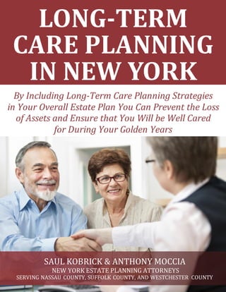 LONG-TERM
CARE PLANNING
IN NEW YORK
By Including Long-Term Care Planning Strategies
in Your Overall Estate Plan You Can Prevent the Loss
of Assets and Ensure that You Will be Well Cared
for During Your Golden Years
SAUL KOBRICK & ANTHONY MOCCIA
NEW YORK ESTATE PLANNING ATTORNEYS
SERVING NASSAU COUNTY, SUFFOLK COUNTY, AND WESTCHESTER COUNTY
 