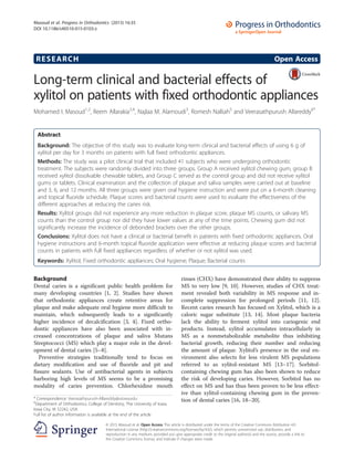 RESEARCH Open Access
Long-term clinical and bacterial effects of
xylitol on patients with fixed orthodontic appliances
Mohamed I. Masoud1,2
, Reem Allarakia3,4
, Najlaa M. Alamoudi3
, Romesh Nalliah5
and Veerasathpurush Allareddy6*
Abstract
Background: The objective of this study was to evaluate long-term clinical and bacterial effects of using 6 g of
xylitol per day for 3 months on patients with full fixed orthodontic appliances.
Methods: The study was a pilot clinical trial that included 41 subjects who were undergoing orthodontic
treatment. The subjects were randomly divided into three groups. Group A received xylitol chewing gum, group B
received xylitol dissolvable chewable tablets, and Group C served as the control group and did not receive xylitol
gums or tablets. Clinical examination and the collection of plaque and saliva samples were carried out at baseline
and 3, 6, and 12 months. All three groups were given oral hygiene instruction and were put on a 6-month cleaning
and topical fluoride schedule. Plaque scores and bacterial counts were used to evaluate the effectiveness of the
different approaches at reducing the caries risk.
Results: Xylitol groups did not experience any more reduction in plaque score, plaque MS counts, or salivary MS
counts than the control group nor did they have lower values at any of the time points. Chewing gum did not
significantly increase the incidence of debonded brackets over the other groups.
Conclusions: Xylitol does not have a clinical or bacterial benefit in patients with fixed orthodontic appliances. Oral
hygiene instructions and 6-month topical fluoride application were effective at reducing plaque scores and bacterial
counts in patients with full fixed appliances regardless of whether or not xylitol was used.
Keywords: Xylitol; Fixed orthodontic appliances; Oral hygiene; Plaque; Bacterial counts
Background
Dental caries is a significant public health problem for
many developing countries [1, 2]. Studies have shown
that orthodontic appliances create retentive areas for
plaque and make adequate oral hygiene more difficult to
maintain, which subsequently leads to a significantly
higher incidence of decalcification [3, 4]. Fixed ortho-
dontic appliances have also been associated with in-
creased concentrations of plaque and saliva Mutans
Streptococci (MS) which play a major role in the devel-
opment of dental caries [5–8].
Preventive strategies traditionally tend to focus on
dietary modification and use of fluoride and pit and
fissure sealants. Use of antibacterial agents in subjects
harboring high levels of MS seems to be a promising
modality of caries prevention. Chlorhexidine mouth
rinses (CHX) have demonstrated their ability to suppress
MS to very low [9, 10]. However, studies of CHX treat-
ment revealed both variability in MS response and in-
complete suppression for prolonged periods [11, 12].
Recent caries research has focused on Xylitol, which is a
caloric sugar substitute [13, 14]. Most plaque bacteria
lack the ability to ferment xylitol into cariogenic end
products. Instead, xylitol accumulates intracellularly in
MS as a nonmetabolizable metabolite thus inhibiting
bacterial growth, reducing their number and reducing
the amount of plaque. Xylitol’s presence in the oral en-
vironment also selects for less virulent MS populations
referred to as xylitol-resistant MS [13–17]. Sorbitol-
containing chewing gum has also been shown to reduce
the risk of developing caries. However, Sorbitol has no
effect on MS and has thus been proven to be less effect-
ive than xylitol-containing chewing gum in the preven-
tion of dental caries [16, 18–20].* Correspondence: Veerasathpurush-Allareddy@uiowa.edu
6
Department of Orthodontics, College of Dentistry, The University of Iowa,
Iowa City, IA 52242, USA
Full list of author information is available at the end of the article
© 2015 Masoud et al. Open Access This article is distributed under the terms of the Creative Commons Attribution 4.0
International License (http://creativecommons.org/licenses/by/4.0/), which permits unrestricted use, distribution, and
reproduction in any medium, provided you give appropriate credit to the original author(s) and the source, provide a link to
the Creative Commons license, and indicate if changes were made.
Masoud et al. Progress in Orthodontics (2015) 16:35
DOI 10.1186/s40510-015-0103-z
 