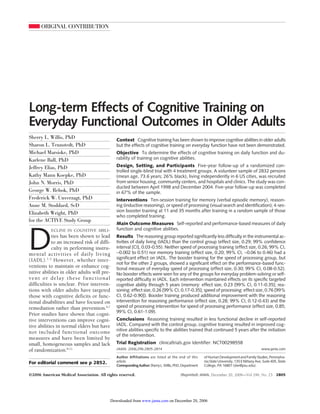 ORIGINAL CONTRIBUTION 
Long-term Effects of Cognitive Training on 
Everyday Functional Outcomes in Older Adults 
Sherry L. Willis, PhD 
Sharon L. Tennstedt, PhD 
Michael Marsiske, PhD 
Karlene Ball, PhD 
Jeffrey Elias, PhD 
Kathy Mann Koepke, PhD 
John N. Morris, PhD 
George W. Rebok, PhD 
Frederick W. Unverzagt, PhD 
Anne M. Stoddard, ScD 
Elizabeth Wright, PhD 
for the ACTIVE Study Group 
DECLINE IN COGNITIVE ABILI-ties 
has been shown to lead 
to an increased risk of diffi-culty 
in performing instru-mental 
activities of daily living 
(IADL).1-5 However, whether inter-ventions 
to maintain or enhance cog-nitive 
abilities in older adults will pre-vent 
or delay these functional 
difficulties is unclear. Prior interven-tions 
with older adults have targeted 
those with cognitive deficits or func-tional 
disabilities and have focused on 
remediation rather than prevention.6,7 
Prior studies have shown that cogni-tive 
interventions can improve cogni-tive 
abilities in normal elders but have 
not included functional outcome 
measures and have been limited by 
small, homogeneous samples and lack 
of randomization.8-11 
For editorial comment see p 2852. 
Context Cognitive training has been shown to improve cognitive abilities in older adults 
but the effects of cognitive training on everyday function have not been demonstrated. 
Objective To determine the effects of cognitive training on daily function and du-rability 
Author Affiliations are listed at the end of this 
article. 
CorrespondingAuthor:Sherry L. Willis,PhD,Department 
ofHumanDevelopment and Family Studies, Pennsylva-nia 
State University, 135 E Nittany Ave, Suite 405, State 
College, PA 16801 (slw@psu.edu). 
of training on cognitive abilities. 
Design, Setting, and Participants Five-year follow-up of a randomized con-trolled 
single-blind trial with 4 treatment groups. A volunteer sample of 2832 persons 
(mean age, 73.6 years; 26% black), living independently in 6 US cities, was recruited 
from senior housing, community centers, and hospitals and clinics. The study was con-ducted 
between April 1998 and December 2004. Five-year follow-up was completed 
in 67% of the sample. 
Interventions Ten-session training for memory (verbal episodic memory), reason-ing 
(inductive reasoning), or speed of processing (visual search and identification); 4-ses-sion 
booster training at 11 and 35 months after training in a random sample of those 
who completed training. 
Main Outcome Measures Self-reported and performance-based measures of daily 
function and cognitive abilities. 
Results The reasoning group reported significantly less difficulty in the instrumental ac-tivities 
of daily living (IADL) than the control group (effect size, 0.29; 99% confidence 
interval [CI], 0.03-0.55). Neither speed of processing training (effect size, 0.26; 99% CI, 
−0.002 to 0.51) nor memory training (effect size, 0.20; 99% CI, −0.06 to 0.46) had a 
significant effect on IADL. The booster training for the speed of processing group, but 
not for the other 2 groups, showed a significant effect on the performance-based func-tional 
measure of everyday speed of processing (effect size, 0.30; 99% CI, 0.08-0.52). 
No booster effects were seen for any of the groups for everyday problem-solving or self-reported 
difficulty in IADL. Each intervention maintained effects on its specific targeted 
cognitive ability through 5 years (memory: effect size, 0.23 [99% CI, 0.11-0.35]; rea-soning: 
effect size, 0.26 [99% CI, 0.17-0.35]; speed of processing: effect size, 0.76 [99% 
CI, 0.62-0.90]). Booster training produced additional improvement with the reasoning 
intervention for reasoning performance (effect size, 0.28; 99% CI, 0.12-0.43) and the 
speed of processing intervention for speed of processing performance (effect size, 0.85; 
99% CI, 0.61-1.09). 
Conclusions Reasoning training resulted in less functional decline in self-reported 
IADL. Compared with the control group, cognitive training resulted in improved cog-nitive 
abilities specific to the abilities trained that continued 5 years after the initiation 
of the intervention. 
Trial Registration clinicaltrials.gov Identifier: NCT00298558 
JAMA. 2006;296:2805-2814 www.jama.com 
©2006 American Medical Association. All rights reserved. (Reprinted) JAMA, December 20, 2006—Vol 296, No. 23 2805 
Downloaded from www.jama.com on December 20, 2006 
 