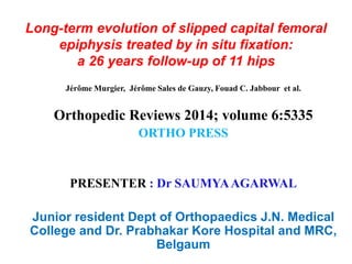 Long-term evolution of slipped capital femoral
epiphysis treated by in situ fixation:
a 26 years follow-up of 11 hips
Jérôme Murgier, Jérôme Sales de Gauzy, Fouad C. Jabbour et al.
Orthopedic Reviews 2014; volume 6:5335
ORTHO PRESS
PRESENTER : Dr SAUMYAAGARWAL
Junior resident Dept of Orthopaedics J.N. Medical
College and Dr. Prabhakar Kore Hospital and MRC,
Belgaum
 