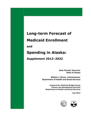 Long-term Forecast of
Medicaid Enrollment
and
Spending in Alaska:
Supplement 2012–2032
Sean Parnell, Governor
State of Alaska
William J. Streur, Commissioner
Department of Health and Social Services
Prepared by: Medicaid Budget Group
Finance and Management Services
Department of Health and Social Services
July 2013
 