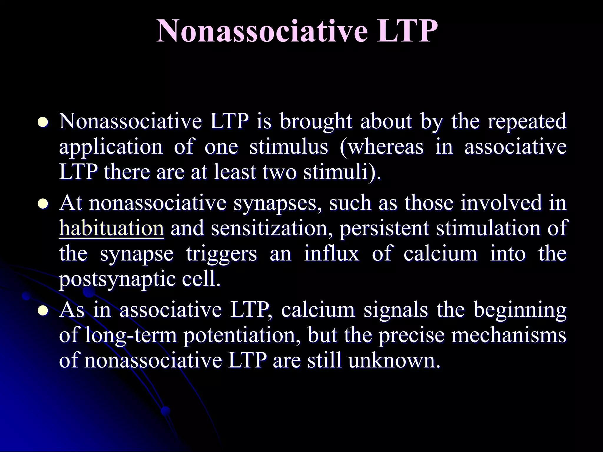 Nonassociative LTP
 Nonassociative LTP is brought about by the repeated
application of one stimulus (whereas in associative
LTP there are at least two stimuli).
 At nonassociative synapses, such as those involved in
habituation and sensitization, persistent stimulation of
the synapse triggers an influx of calcium into the
postsynaptic cell.
 As in associative LTP, calcium signals the beginning
of long-term potentiation, but the precise mechanisms
of nonassociative LTP are still unknown.
 