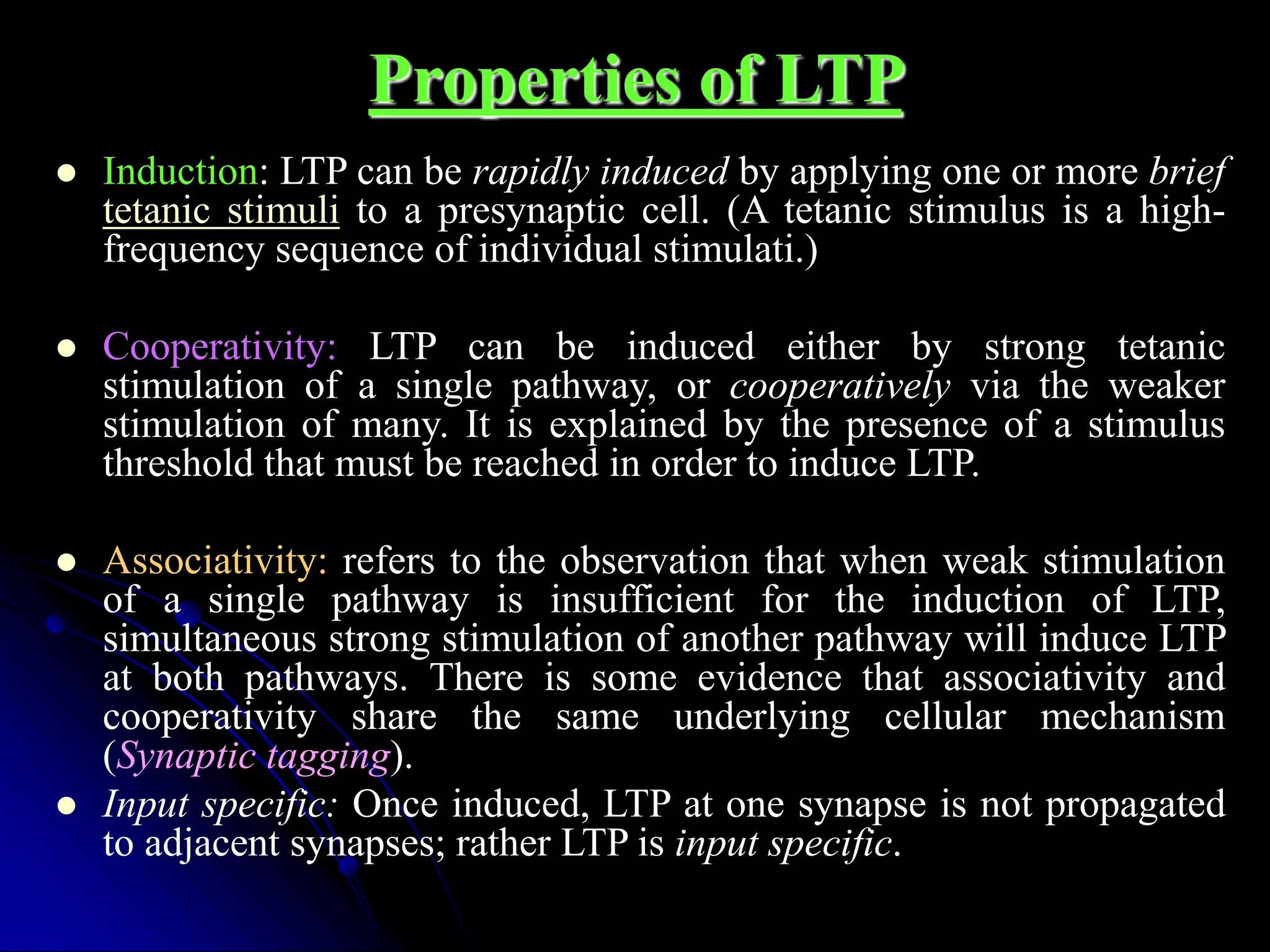 Properties of LTP
 Induction: LTP can be rapidly induced by applying one or more brief
tetanic stimuli to a presynaptic cell. (A tetanic stimulus is a high-
frequency sequence of individual stimulati.)
 Cooperativity: LTP can be induced either by strong tetanic
stimulation of a single pathway, or cooperatively via the weaker
stimulation of many. It is explained by the presence of a stimulus
threshold that must be reached in order to induce LTP.
 Associativity: refers to the observation that when weak stimulation
of a single pathway is insufficient for the induction of LTP,
simultaneous strong stimulation of another pathway will induce LTP
at both pathways. There is some evidence that associativity and
cooperativity share the same underlying cellular mechanism
(Synaptic tagging).
 Input specific: Once induced, LTP at one synapse is not propagated
to adjacent synapses; rather LTP is input specific.
 