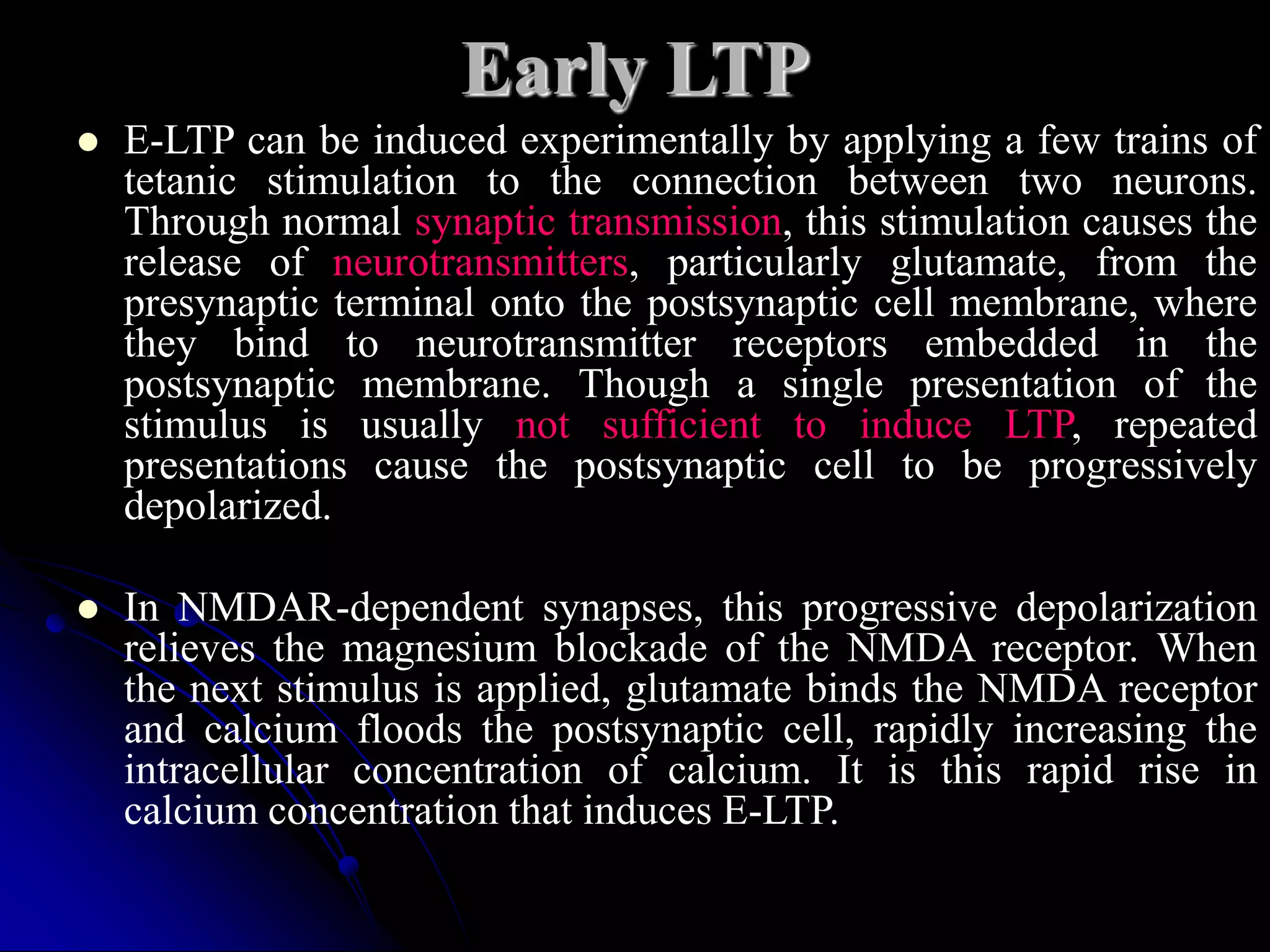Early LTP
 E-LTP can be induced experimentally by applying a few trains of
tetanic stimulation to the connection between two neurons.
Through normal synaptic transmission, this stimulation causes the
release of neurotransmitters, particularly glutamate, from the
presynaptic terminal onto the postsynaptic cell membrane, where
they bind to neurotransmitter receptors embedded in the
postsynaptic membrane. Though a single presentation of the
stimulus is usually not sufficient to induce LTP, repeated
presentations cause the postsynaptic cell to be progressively
depolarized.
 In NMDAR-dependent synapses, this progressive depolarization
relieves the magnesium blockade of the NMDA receptor. When
the next stimulus is applied, glutamate binds the NMDA receptor
and calcium floods the postsynaptic cell, rapidly increasing the
intracellular concentration of calcium. It is this rapid rise in
calcium concentration that induces E-LTP.
 