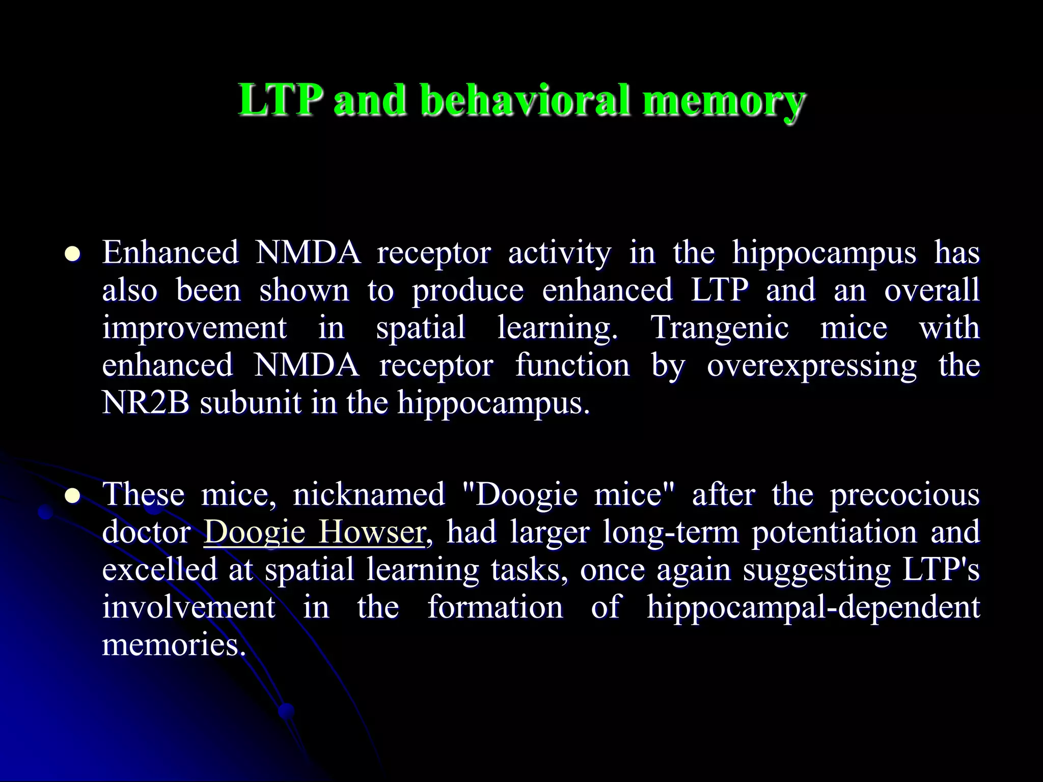 LTP and behavioral memory
 Enhanced NMDA receptor activity in the hippocampus has
also been shown to produce enhanced LTP and an overall
improvement in spatial learning. Trangenic mice with
enhanced NMDA receptor function by overexpressing the
NR2B subunit in the hippocampus.
 These mice, nicknamed "Doogie mice" after the precocious
doctor Doogie Howser, had larger long-term potentiation and
excelled at spatial learning tasks, once again suggesting LTP's
involvement in the formation of hippocampal-dependent
memories.
 