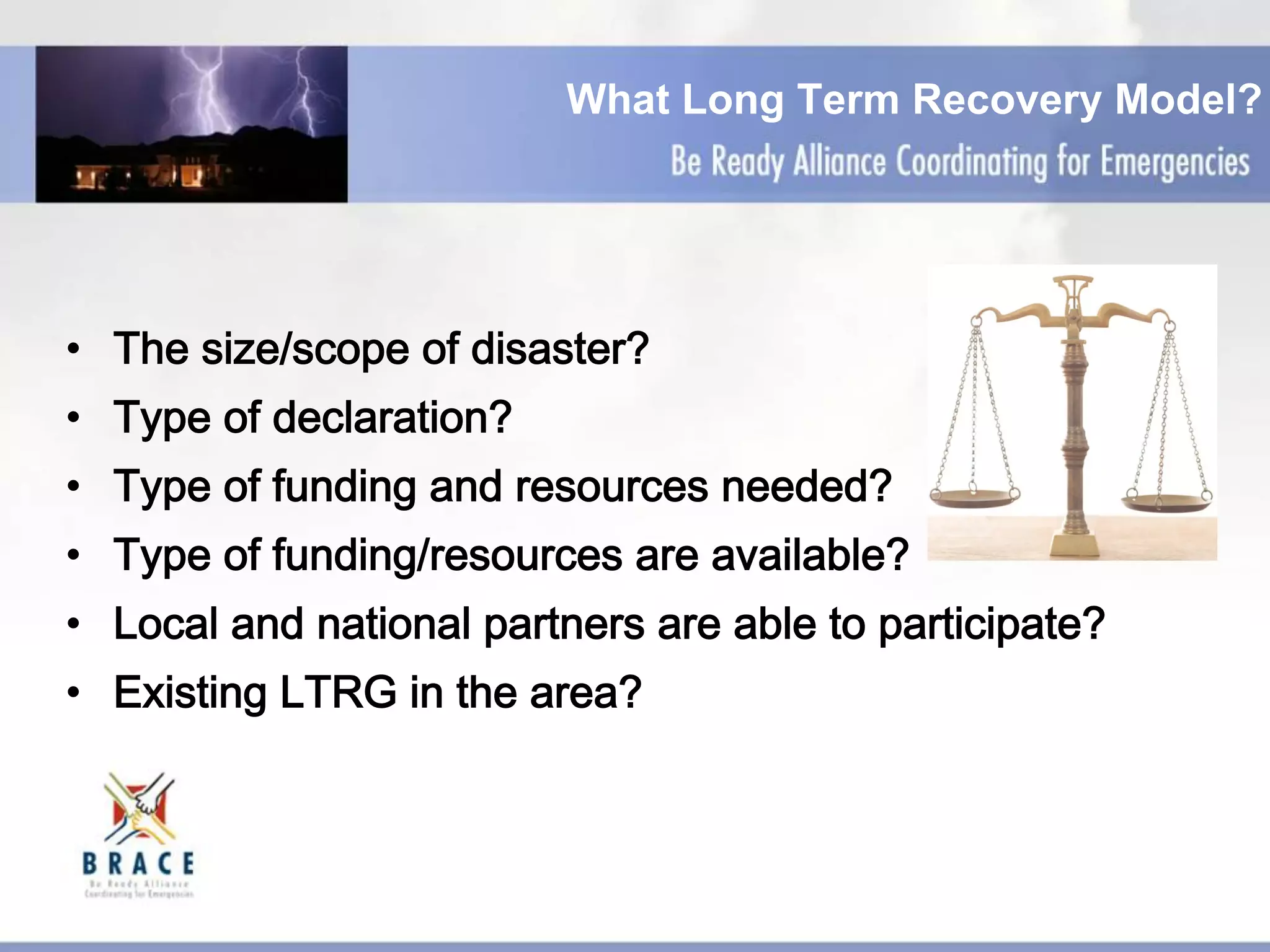 What Long Term Recovery Model?
•  The size/scope of disaster?
•  Type of declaration?
•  Type of funding and resources needed?
•  Type of funding/resources are available?
•  Local and national partners are able to participate?
•  Existing LTRG in the area?
 
