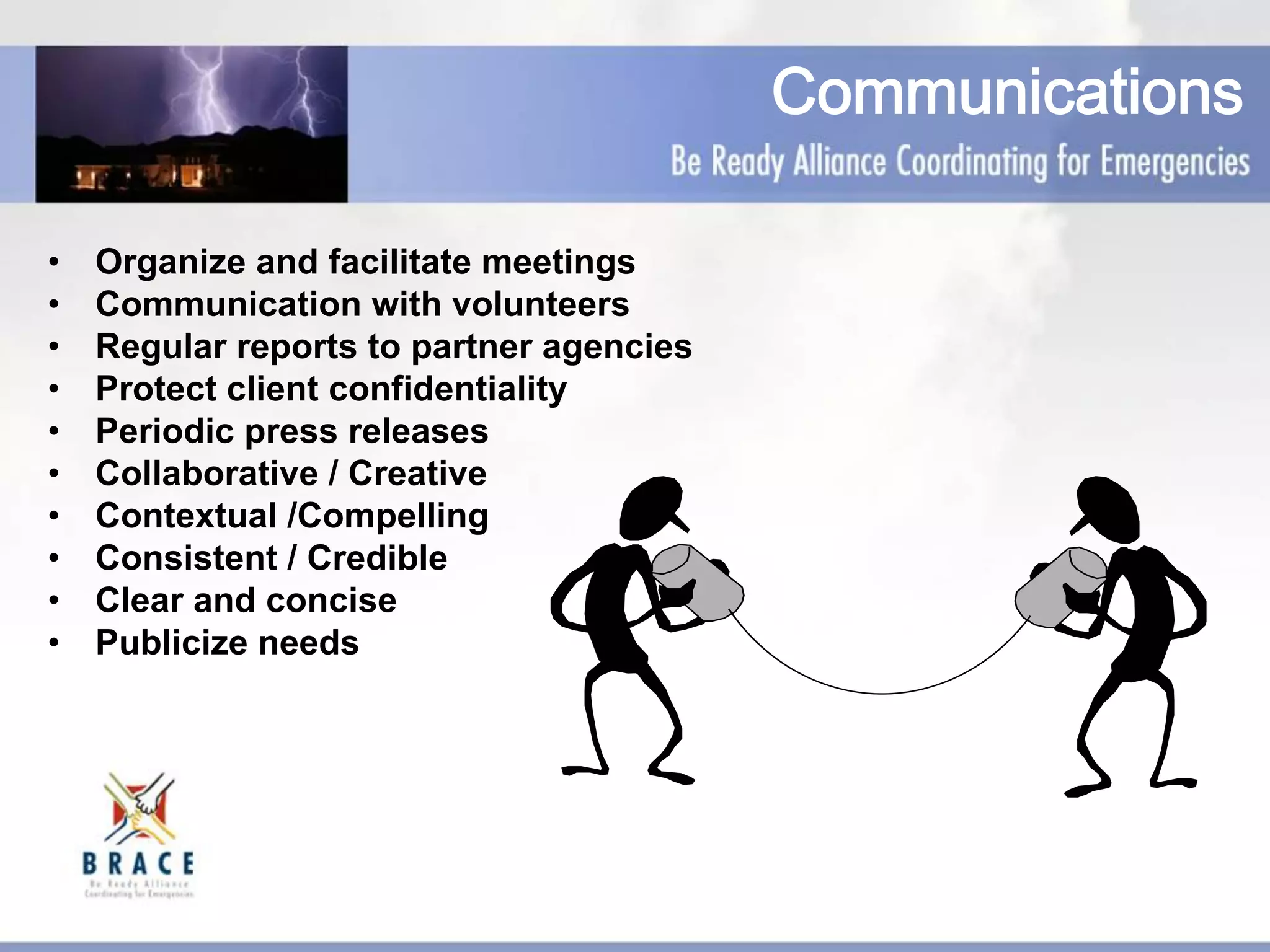 Communications
•  Organize and facilitate meetings
•  Communication with volunteers
•  Regular reports to partner agencies
•  Protect client confidentiality
•  Periodic press releases
•  Collaborative / Creative
•  Contextual /Compelling
•  Consistent / Credible
•  Clear and concise
•  Publicize needs
 