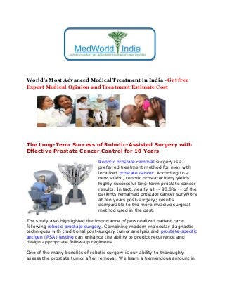 World's Most Advanced Medical Treatment in India - Get free
Expert Medical Opinion and Treatment Estimate Cost
The Long-Term Success of Robotic-Assisted Surgery with
Effective Prostate Cancer Control for 10 Years
Robotic prostate removal surgery is a
preferred treatment method for men with
localized prostate cancer. According to a
new study , robotic prostatectomy yields
highly successful long-term prostate cancer
results. In fact, nearly all -- 98.8% -- of the
patients remained prostate cancer survivors
at ten years post-surgery; results
comparable to the more invasive surgical
method used in the past.
The study also highlighted the importance of personalized patient care
following robotic prostate surgery. Combining modern molecular diagnostic
techniques with traditional post-surgery tumor analysis and prostate-specific
antigen (PSA) testing can enhance the ability to predict recurrence and
design appropriate follow-up regimens.
One of the many benefits of robotic surgery is our ability to thoroughly
assess the prostate tumor after removal. We learn a tremendous amount in
 