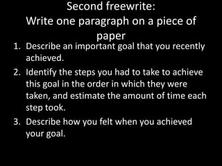 Second freewrite:
Write one paragraph on a piece of
paper
1. Describe an important goal that you recently
achieved.
2. Identify the steps you had to take to achieve
this goal in the order in which they were
taken, and estimate the amount of time each
step took.
3. Describe how you felt when you achieved
your goal.
 