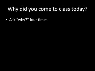 Why did you come to class today?
• Ask “why?” four times
 