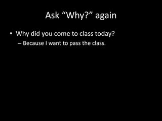 Ask “Why?” again
• Why did you come to class today?
– Because I want to pass the class.
 