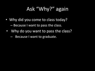 Ask “Why?” again
• Why did you come to class today?
– Because I want to pass the class.
• Why do you want to pass the class?
– Because I want to graduate.
 