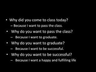 • Why did you come to class today?
– Because I want to pass the class.
• Why do you want to pass the class?
– Because I want to graduate.
• Why do you want to graduate?
– Because I want to be successful.
• Why do you want to be successful?
– Because I want a happy and fulfilling life
 