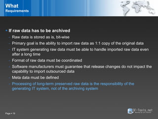 What
Requirements




 If raw data has to be archived
   - Raw data is stored as is, bit-wise
   - Primary goal is the ability to import raw data as 1:1 copy of the original data
   - IT system generating raw data must be able to handle imported raw data even
     after a long time
   - Format of raw data must be coordinated
   - Software manufacturers must guarantee that release changes do not impact the
     capability to import outsourced data
   - Meta data must be defined
   - Processing of long-term preserved raw data is the responsibility of the
     generating IT system, not of the archiving system




Page  19
 