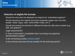 How
Technical aspects




 Selection of eligible file formats
   - Should the document be displayed as original incl. embedded graphics?
   - Should reproduce the original document properties (paper size, font size,
     header, footer, logos, color, hand-written notes, etc.)?
   - Should documents be archived in different formats but with same content (e.g.
     XML and graphic)?
   - Legal requirements?
   - Is “loss of information” acceptable when converting into graphical
     representations (jpeg)?
   - Is the converting process revision-safe?
   - Is the archived document format suitable for the archiving period?




Page  20
 