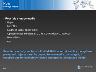 How
Storage media




 Possible storage media
   - Paper
   - Microfilm
   - Magnetic tapes, floppy disks
   - Optical storage media (e.g. CD-R, CD-ROM, DVD, WORM)
   - Hard drives
   - etc.



Selected media types have a limited lifetime and durability. Long-term
preserved objects must be copied to new media unchanged, if
required due to technology related changes in the storage media.


Page  22
 