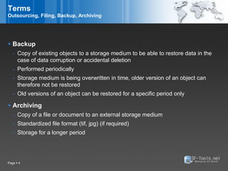 Terms
Outsourcing, Filing, Backup, Archiving




 Backup
   - Copy of existing objects to a storage medium to be able to restore data in the
     case of data corruption or accidental deletion
   - Performed periodically
   - Storage medium is being overwritten in time, older version of an object can
     therefore not be restored
   - Old versions of an object can be restored for a specific period only

 Archiving
   - Copy of a file or document to an external storage medium
   - Standardized file format (tif, jpg) (if required)
   - Storage for a longer period




Page  4
 