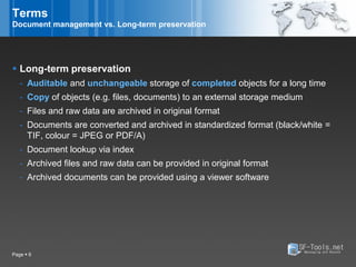 Terms
Document management vs. Long-term preservation




 Long-term preservation
   - Auditable and unchangeable storage of completed objects for a long time
   - Copy of objects (e.g. files, documents) to an external storage medium
   - Files and raw data are archived in original format
   - Documents are converted and archived in standardized format (black/white =
     TIF, colour = JPEG or PDF/A)
   - Document lookup via index
   - Archived files and raw data can be provided in original format
   - Archived documents can be provided using a viewer software




Page  6
 