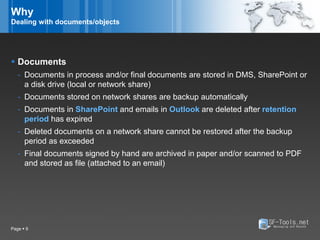 Why
Dealing with documents/objects




 Documents
   - Documents in process and/or final documents are stored in DMS, SharePoint or
     a disk drive (local or network share)
   - Documents stored on network shares are backup automatically
   - Documents in SharePoint and emails in Outlook are deleted after retention
     period has expired
   - Deleted documents on a network share cannot be restored after the backup
     period as exceeded
   - Final documents signed by hand are archived in paper and/or scanned to PDF
     and stored as file (attached to an email)




Page  9
 