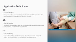 Application Techniques
Capacitive Method
The capacitive method uses two metal plates placed on either side of the treatment area. The
electric field between the plates generates heat within the tissues.
Inductive Method
The inductive method uses a coil placed near the treatment area. The magnetic field generated
by the coil induces currents in the tissues, creating heat.
Pulsed Diathermy
Pulsed diathermy delivers short bursts of energy, allowing for more precise heating and
reducing the risk of overheating. This method is often used for acute injuries.
 