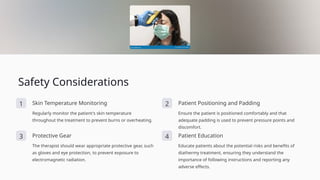 Safety Considerations
1 Skin Temperature Monitoring
Regularly monitor the patient's skin temperature
throughout the treatment to prevent burns or overheating.
2 Patient Positioning and Padding
Ensure the patient is positioned comfortably and that
adequate padding is used to prevent pressure points and
discomfort.
3 Protective Gear
The therapist should wear appropriate protective gear, such
as gloves and eye protection, to prevent exposure to
electromagnetic radiation.
4 Patient Education
Educate patients about the potential risks and benefits of
diathermy treatment, ensuring they understand the
importance of following instructions and reporting any
adverse effects.
 