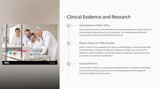 Clinical Evidence and Research
1 Early Research (1950s-1970s)
Early research focused on the effectiveness of long wave diathermy for pain relief and
tissue healing. Studies showed promising results, but methodological limitations
raised questions about the reliability of the findings.
2 Modern Research (1980s-Present)
Modern research has employed more rigorous methodologies, including randomized
controlled trials, to evaluate the efficacy of diathermy. Studies have confirmed its
benefits in specific conditions, but further research is ongoing to optimize treatment
parameters and expand its applications.
3 Future Directions
Future research will focus on exploring non-thermal effects of diathermy, developing
personalized treatment protocols, and incorporating advanced technologies to
enhance its effectiveness and safety.
 