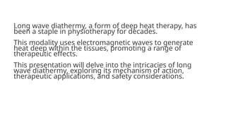 Long wave diathermy, a form of deep heat therapy, has
been a staple in physiotherapy for decades.
This modality uses electromagnetic waves to generate
heat deep within the tissues, promoting a range of
therapeutic effects.
This presentation will delve into the intricacies of long
wave diathermy, exploring its mechanism of action,
therapeutic applications, and safety considerations.
 